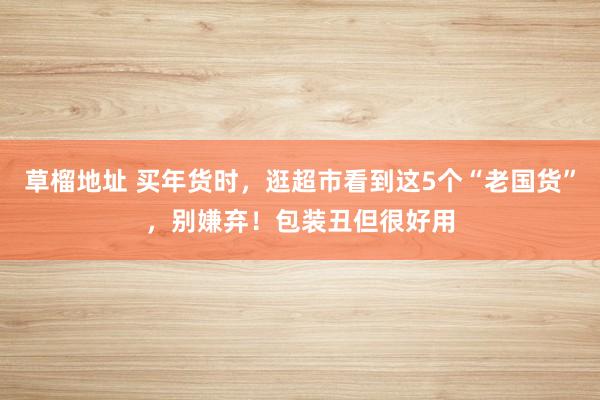草榴地址 买年货时，逛超市看到这5个“老国货”，别嫌弃！包装丑但很好用