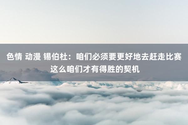 色情 动漫 锡伯杜：咱们必须要更好地去赶走比赛 这么咱们才有得胜的契机