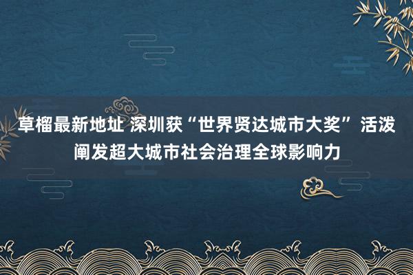 草榴最新地址 深圳获“世界贤达城市大奖” 活泼阐发超大城市社会治理全球影响力