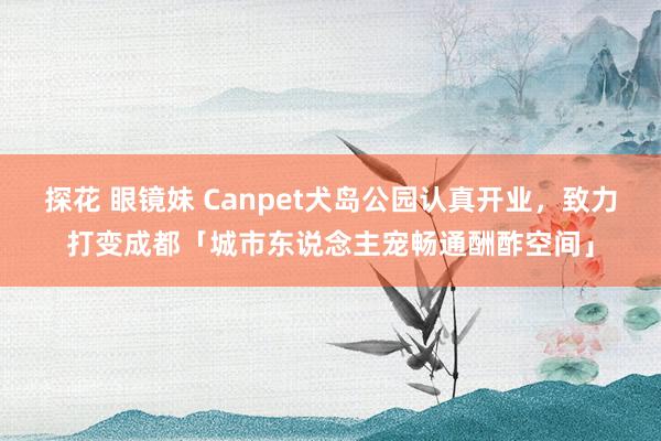 探花 眼镜妹 Canpet犬岛公园认真开业，致力打变成都「城市东说念主宠畅通酬酢空间」