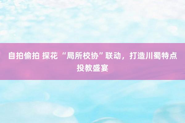 自拍偷拍 探花 “局所校协”联动，打造川蜀特点投教盛宴