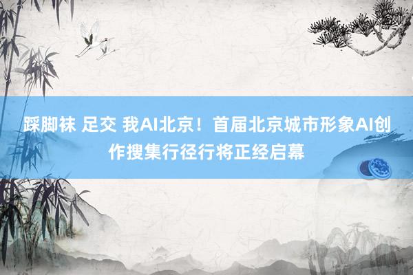 踩脚袜 足交 我AI北京！首届北京城市形象AI创作搜集行径行将正经启幕