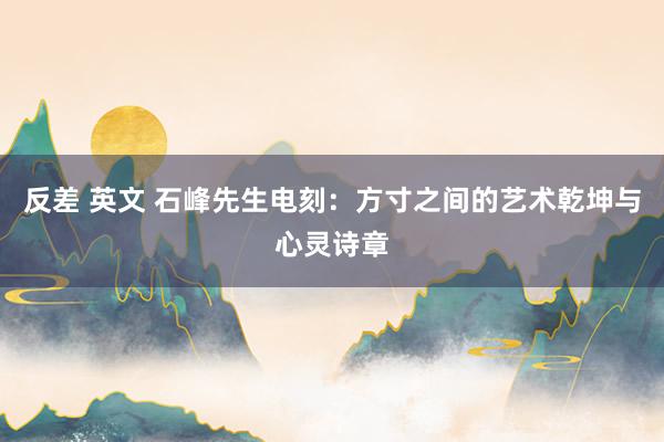 反差 英文 石峰先生电刻：方寸之间的艺术乾坤与心灵诗章