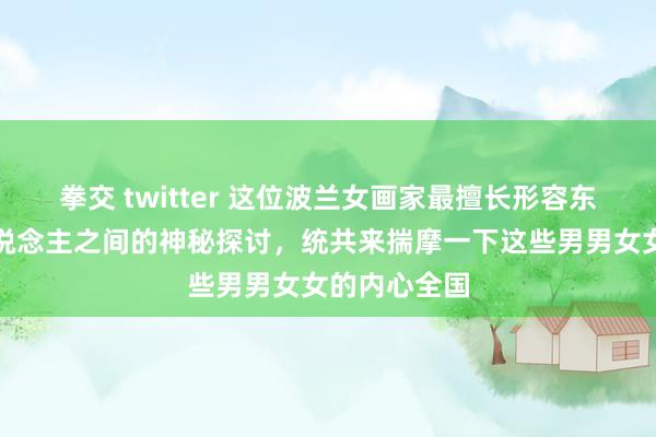 拳交 twitter 这位波兰女画家最擅长形容东说念主与东说念主之间的神秘探讨，统共来揣摩一下这些男男女女的内心全国
