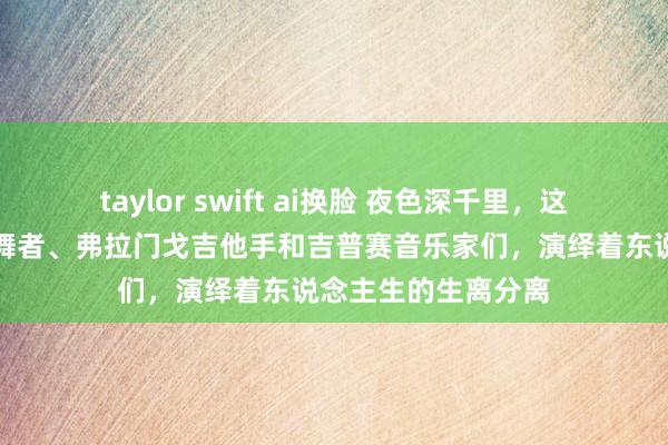 taylor swift ai换脸 夜色深千里，这些情绪男女、探戈舞者、弗拉门戈吉他手和吉普赛音乐家们，演绎着东说念主生的生离分离