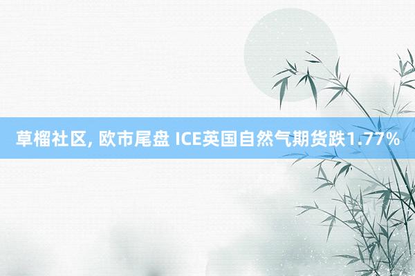 草榴社区， 欧市尾盘 ICE英国自然气期货跌1.77%