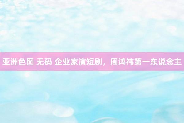 亚洲色图 无码 企业家演短剧，周鸿祎第一东说念主