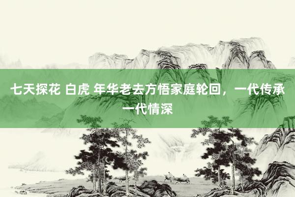 七天探花 白虎 年华老去方悟家庭轮回，一代传承一代情深