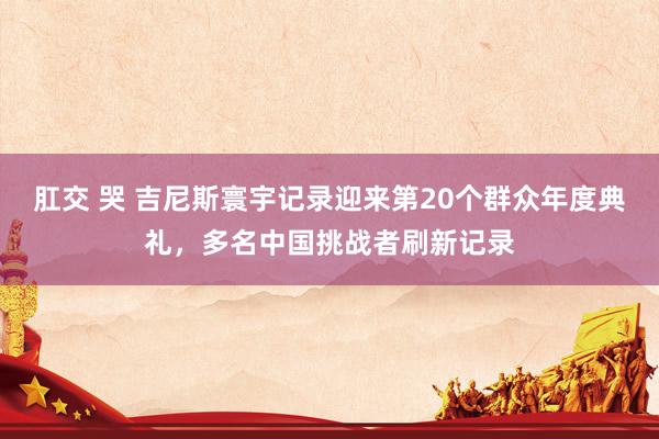 肛交 哭 吉尼斯寰宇记录迎来第20个群众年度典礼，多名中国挑战者刷新记录