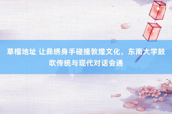 草榴地址 让彝绣身手碰撞敦煌文化，东南大学鼓吹传统与现代对话会通