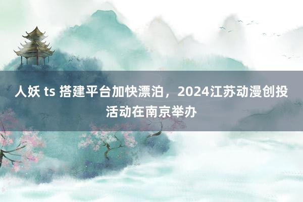 人妖 ts 搭建平台加快漂泊，2024江苏动漫创投活动在南京举办