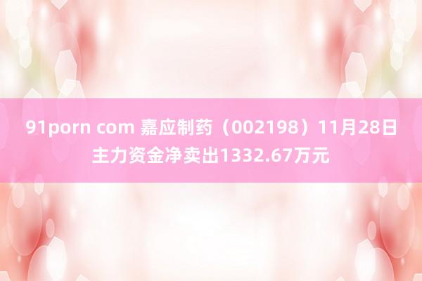 91porn com 嘉应制药（002198）11月28日主力资金净卖出1332.67万元