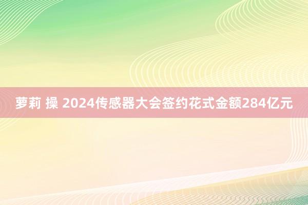 萝莉 操 2024传感器大会签约花式金额284亿元