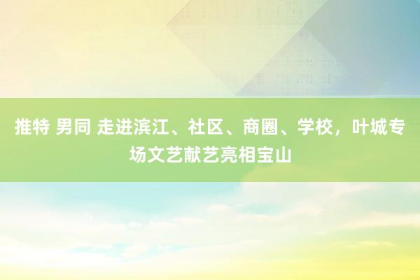 推特 男同 走进滨江、社区、商圈、学校，叶城专场文艺献艺亮相宝山