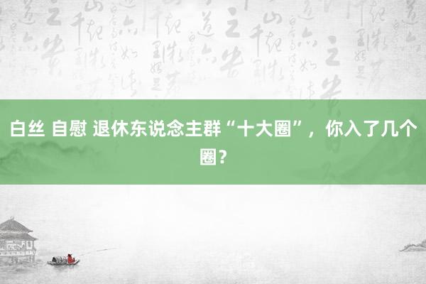 白丝 自慰 退休东说念主群“十大圈”，你入了几个圈？