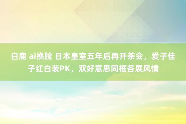 白鹿 ai换脸 日本皇室五年后再开茶会，爱子佳子红白装PK，双好意思同框各展风情