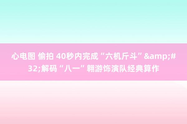 心电图 偷拍 40秒内完成“六机斤斗”&#32;解码“八一”翱游饰演队经典算作