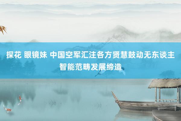 探花 眼镜妹 中国空军汇注各方贤慧鼓动无东谈主智能范畴发展缔造