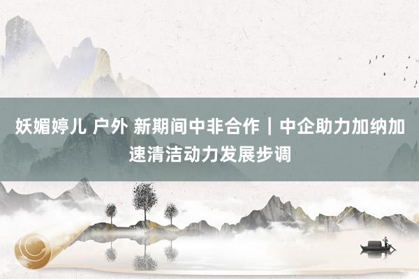 妖媚婷儿 户外 新期间中非合作｜中企助力加纳加速清洁动力发展步调