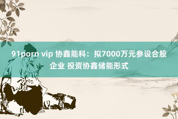 91porn vip 协鑫能科：拟7000万元参设合股企业 投资协鑫储能形式