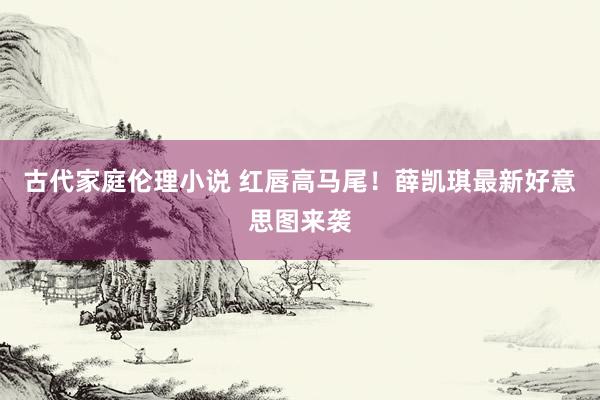 古代家庭伦理小说 红唇高马尾！薛凯琪最新好意思图来袭