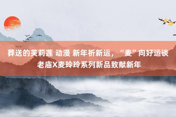 葬送的芙莉莲 动漫 新年祈新运，“麦”向好运谈 老庙X麦玲玲系列新品致献新年
