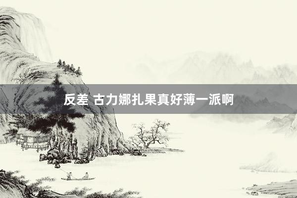 反差 古力娜扎果真好薄一派啊
