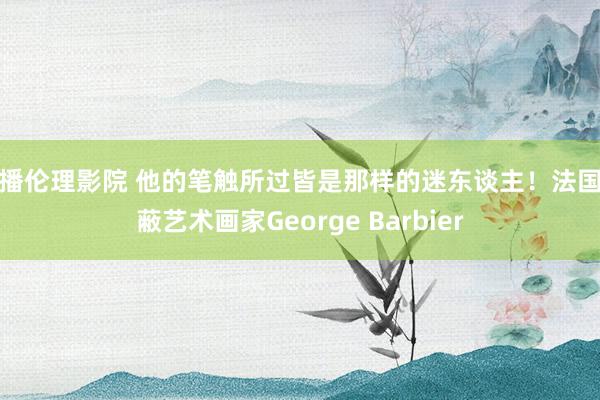 快播伦理影院 他的笔触所过皆是那样的迷东谈主！法国遮蔽艺术画家George Barbier