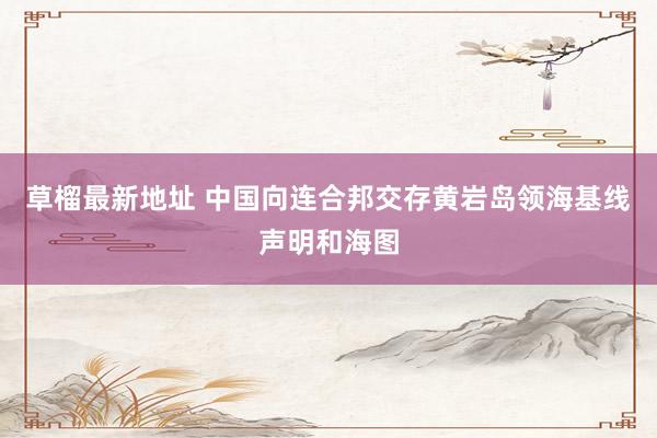 草榴最新地址 中国向连合邦交存黄岩岛领海基线声明和海图