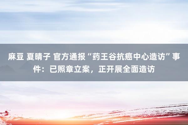 麻豆 夏晴子 官方通报“药王谷抗癌中心造访”事件：已照章立案，正开展全面造访
