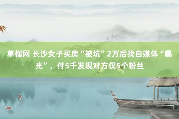 草榴网 长沙女子买房“被坑”2万后找自媒体“曝光”，付5千发现对方仅5个粉丝