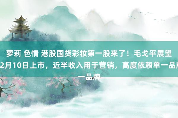 萝莉 色情 港股国货彩妆第一股来了！毛戈平展望12月10日上市，近半收入用于营销，高度依赖单一品牌