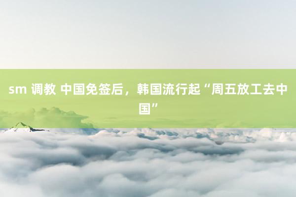 sm 调教 中国免签后，韩国流行起“周五放工去中国”