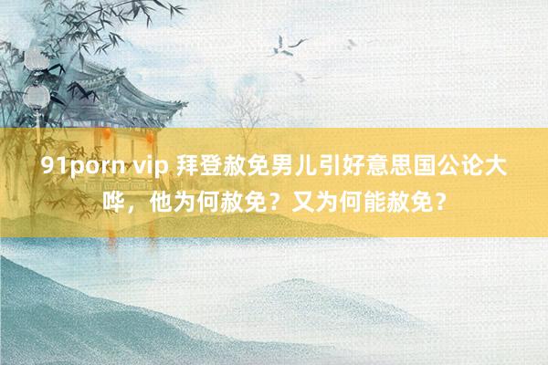 91porn vip 拜登赦免男儿引好意思国公论大哗，他为何赦免？又为何能赦免？
