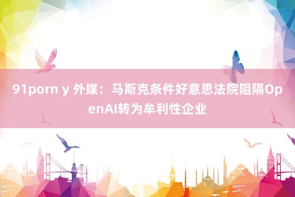 91porn y 外媒：马斯克条件好意思法院阻隔OpenAI转为牟利性企业