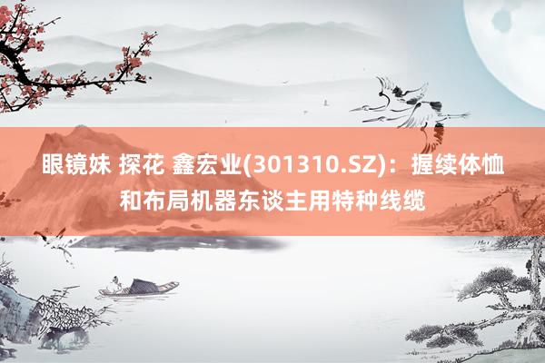 眼镜妹 探花 鑫宏业(301310.SZ)：握续体恤和布局机器东谈主用特种线缆