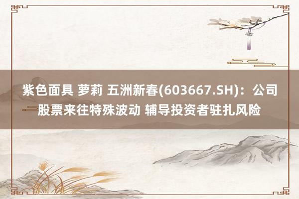 紫色面具 萝莉 五洲新春(603667.SH)：公司股票来往特殊波动 辅导投资者驻扎风险