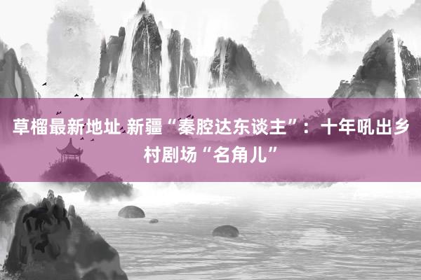 草榴最新地址 新疆“秦腔达东谈主”：十年吼出乡村剧场“名角儿”