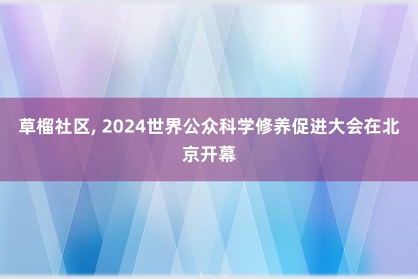 草榴社区， 2024世界公众科学修养促进大会在北京开幕