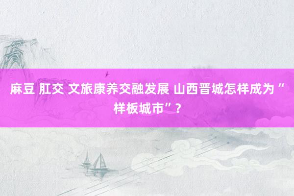 麻豆 肛交 文旅康养交融发展 山西晋城怎样成为“样板城市”？