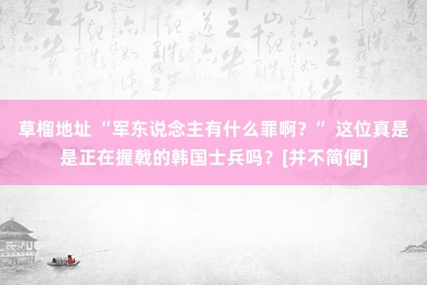 草榴地址 “军东说念主有什么罪啊？” 这位真是是正在握戟的韩国士兵吗？[并不简便]