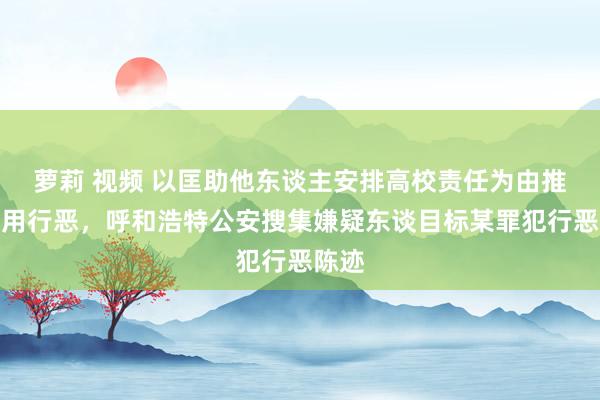 萝莉 视频 以匡助他东谈主安排高校责任为由推论运用行恶，呼和浩特公安搜集嫌疑东谈目标某罪犯行恶陈迹