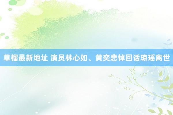草榴最新地址 演员林心如、黄奕悲悼回话琼瑶离世