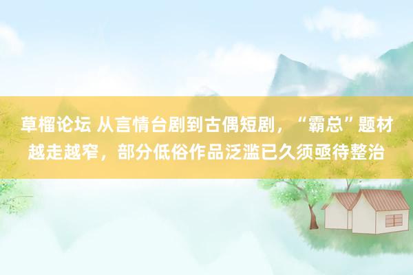 草榴论坛 从言情台剧到古偶短剧，“霸总”题材越走越窄，部分低俗作品泛滥已久须亟待整治