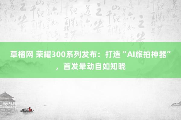 草榴网 荣耀300系列发布：打造“AI旅拍神器”，首发晕动自如知晓