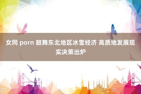 女同 porn 鼓舞东北地区冰雪经济 高质地发展现实决策出炉