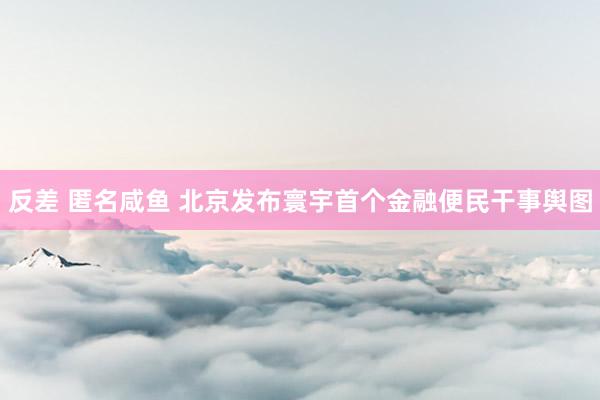 反差 匿名咸鱼 北京发布寰宇首个金融便民干事舆图
