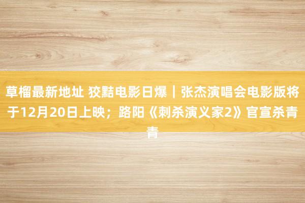 草榴最新地址 狡黠电影日爆｜张杰演唱会电影版将于12月20日上映；路阳《刺杀演义家2》官宣杀青