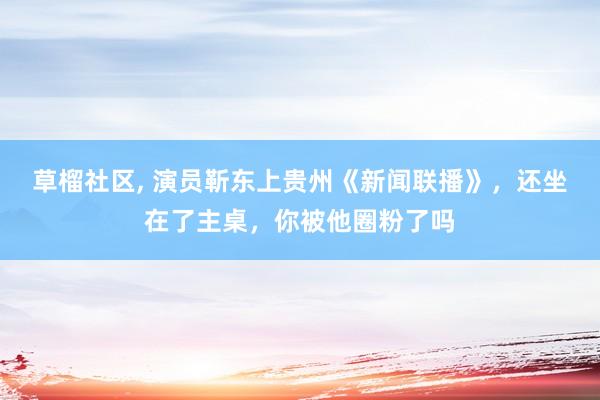 草榴社区， 演员靳东上贵州《新闻联播》，还坐在了主桌，你被他圈粉了吗