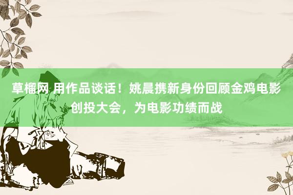 草榴网 用作品谈话！姚晨携新身份回顾金鸡电影创投大会，为电影功绩而战